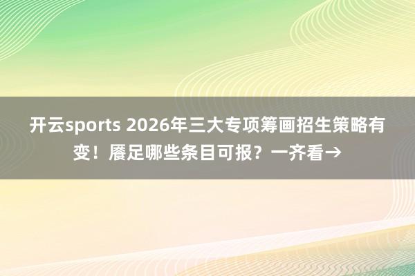 开云sports 2026年三大专项筹画招生策略有变！餍足哪些条目可报？一齐看→