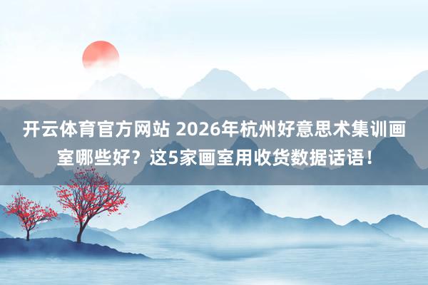 开云体育官方网站 2026年杭州好意思术集训画室哪些好？这5家画室用收货数据话语！