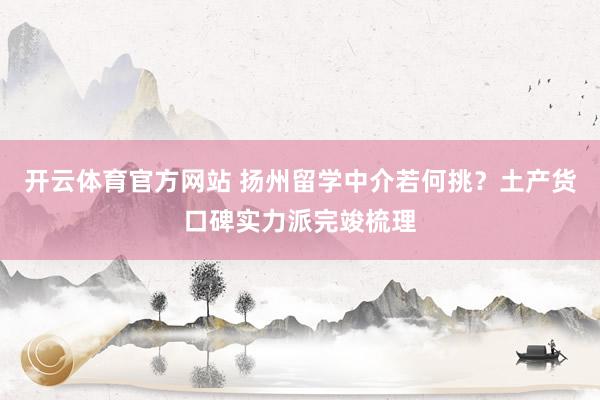 开云体育官方网站 扬州留学中介若何挑？土产货口碑实力派完竣梳理