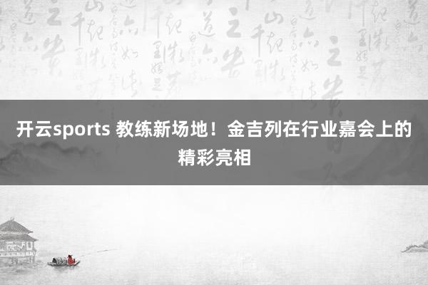 开云sports 教练新场地！金吉列在行业嘉会上的精彩亮相