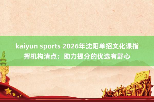 kaiyun sports 2026年沈阳单招文化课指挥机构清点：助力提分的优选有野心