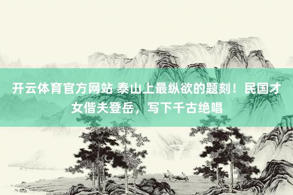 开云体育官方网站 泰山上最纵欲的题刻！民国才女偕夫登岳，写下千古绝唱