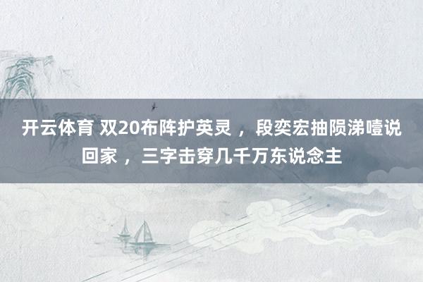 开云体育 双20布阵护英灵 ，段奕宏抽陨涕噎说回家 ，三字击穿几千万东说念主