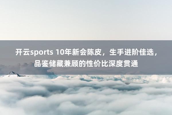 开云sports 10年新会陈皮，生手进阶佳选，品鉴储藏兼顾的性价比深度贯通