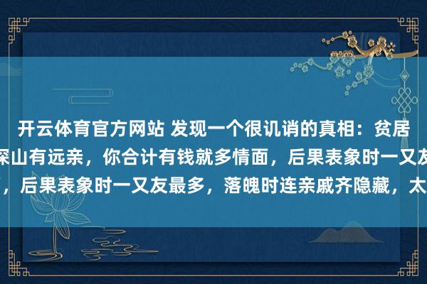 开云体育官方网站 发现一个很讥诮的真相：贫居闹市无东谈主问，富在深山有远亲，你合计有钱就多情面，后果表象时一又友最多，落魄时连亲戚齐隐藏，太扎心了
