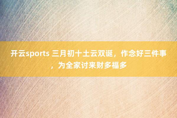 开云sports 三月初十土云双诞，作念好三件事，为全家讨来财多福多