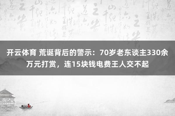 开云体育 荒诞背后的警示：70岁老东谈主330余万元打赏，连15块钱电费王人交不起