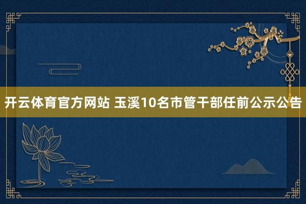 开云体育官方网站 玉溪10名市管干部任前公示公告