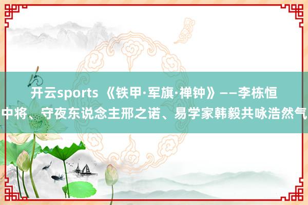 开云sports 《铁甲·军旗·禅钟》——李栋恒中将、守夜东说念主邢之诺、易学家韩毅共咏浩然气