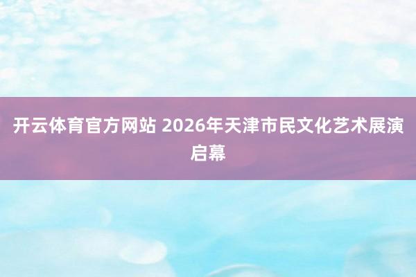 开云体育官方网站 2026年天津市民文化艺术展演启幕