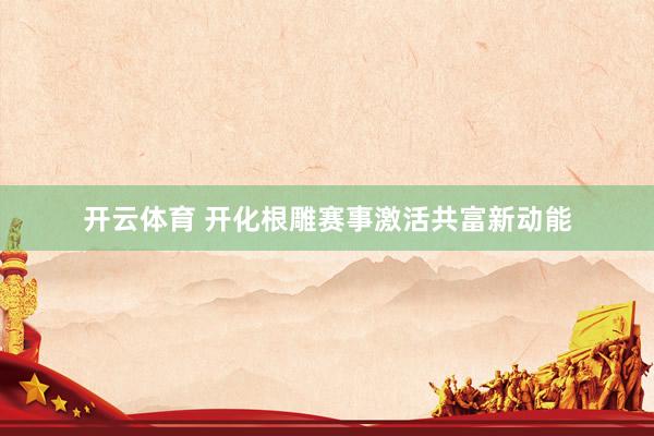 开云体育 开化根雕赛事激活共富新动能