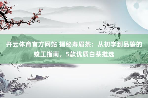 开云体育官方网站 揭秘寿眉茶：从初学到品鉴的竣工指南，5款优质白茶推选