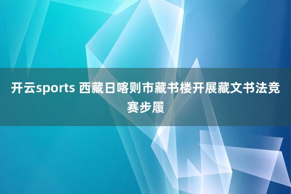 开云sports 西藏日喀则市藏书楼开展藏文书法竞赛步履