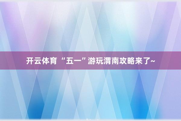 开云体育 “五一”游玩渭南攻略来了~
