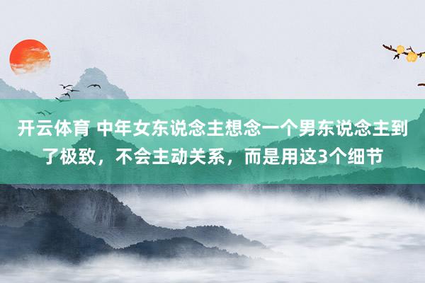 开云体育 中年女东说念主想念一个男东说念主到了极致，不会主动关系，而是用这3个细节