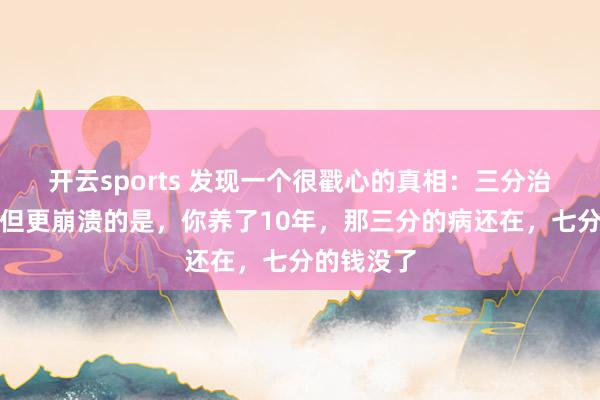 开云sports 发现一个很戳心的真相：三分治七分养，但更崩溃的是，你养了10年，那三分的病还在，七分的钱没了
