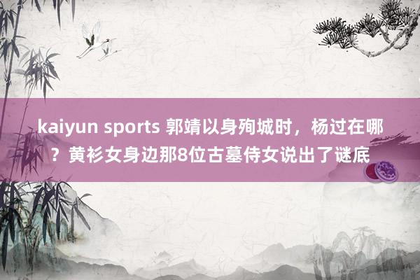 kaiyun sports 郭靖以身殉城时，杨过在哪？黄衫女身边那8位古墓侍女说出了谜底