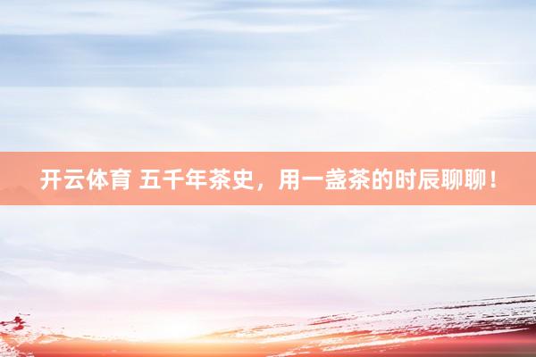 开云体育 五千年茶史，用一盏茶的时辰聊聊！