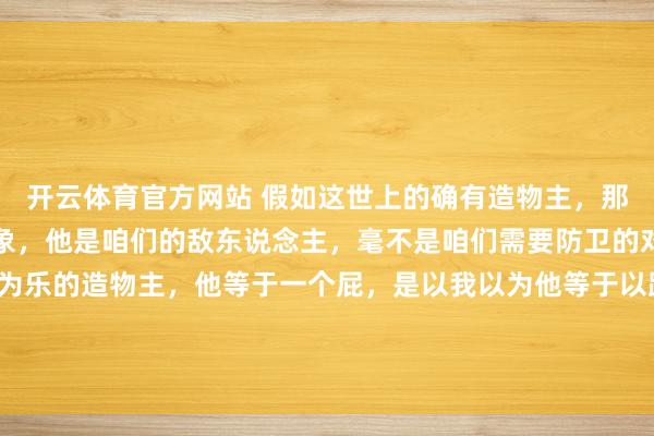 开云体育官方网站 假如这世上的确有造物主，那他等于咱们要打倒的对象，他是咱们的敌东说念主，毫不是咱们需要防卫的对象！一个以折磨众生为乐的造物主，<a href=
