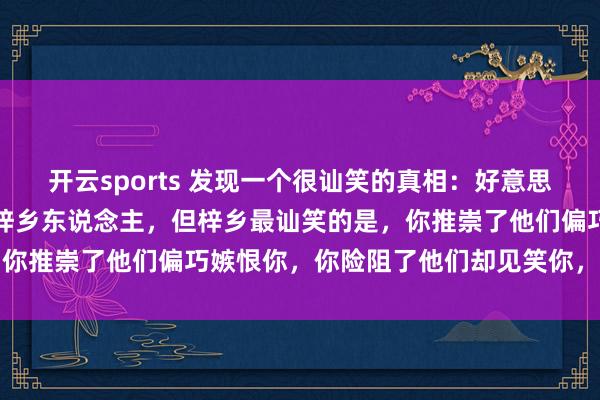开云sports 发现一个很讪笑的真相：好意思不好意思家乡水，亲不亲梓乡东说念主，但梓乡最讪笑的是，你推崇了他们偏巧嫉恨你，你险阻了他们却见笑你，太心酸了
