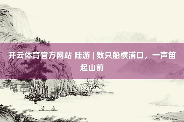 开云体育官方网站 陆游 | 数只船横浦口，一声笛起山前
