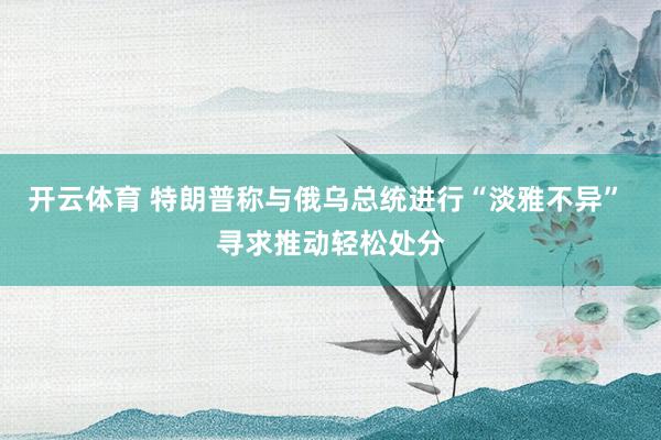 开云体育 特朗普称与俄乌总统进行“淡雅不异” 寻求推动轻松处分