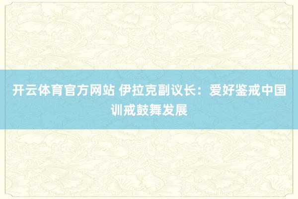 开云体育官方网站 伊拉克副议长：爱好鉴戒中国训戒鼓舞发展