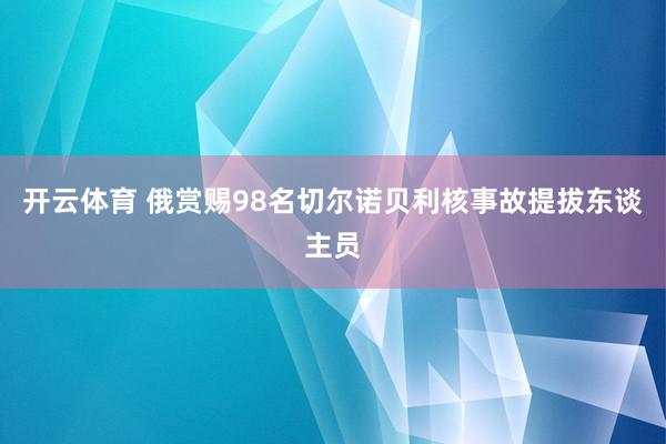 开云体育 俄赏赐98名切尔诺贝利核事故提拔东谈主员