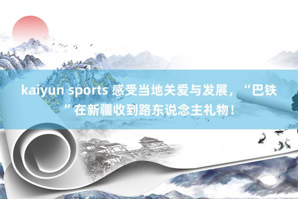 kaiyun sports 感受当地关爱与发展，“巴铁”在新疆收到路东说念主礼物！