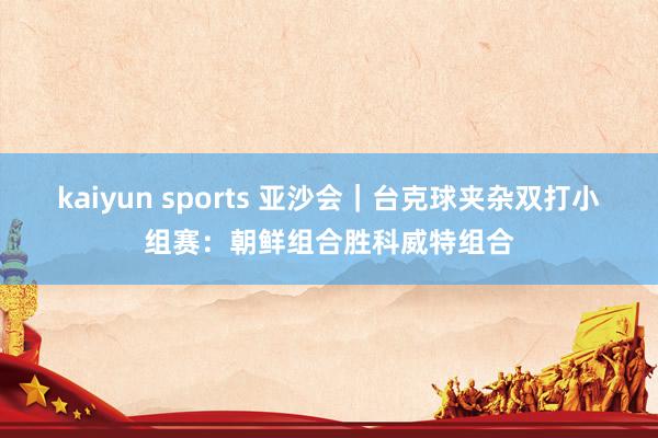kaiyun sports 亚沙会｜台克球夹杂双打小组赛：朝鲜组合胜科威特组合