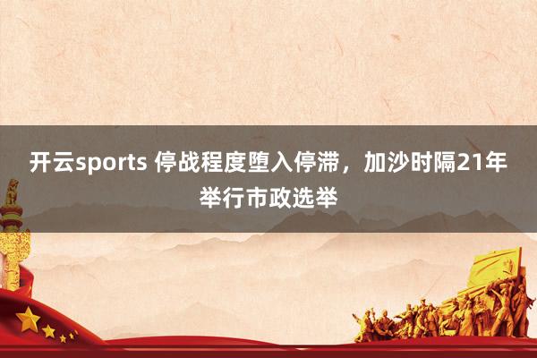 开云sports 停战程度堕入停滞，加沙时隔21年举行市政选举