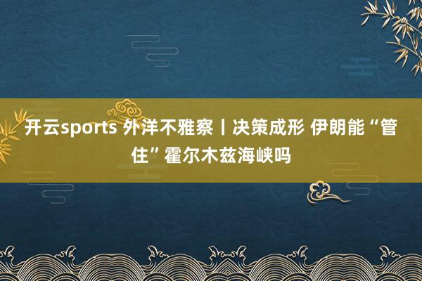 开云sports 外洋不雅察丨决策成形 伊朗能“管住”霍尔木兹海峡吗