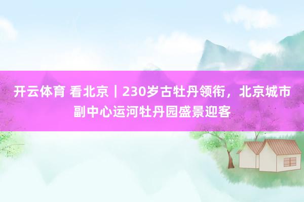 开云体育 看北京｜230岁古牡丹领衔，北京城市副中心运河牡丹园盛景迎客