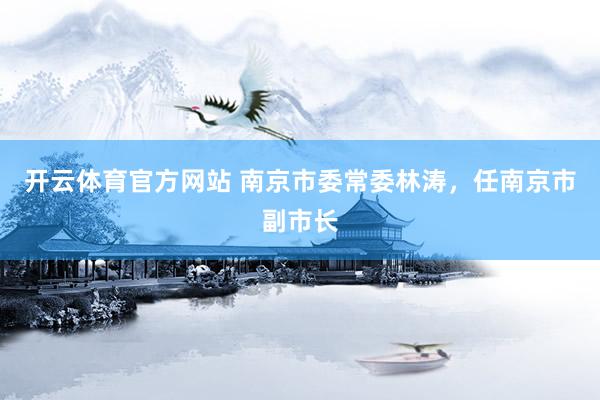 开云体育官方网站 南京市委常委林涛，任南京市副市长