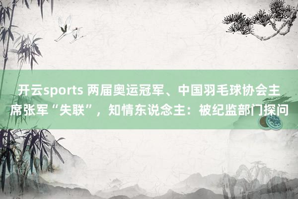 开云sports 两届奥运冠军、中国羽毛球协会主席张军“失联”，知情东说念主：被纪监部门探问