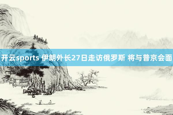 开云sports 伊朗外长27日走访俄罗斯 将与普京会面