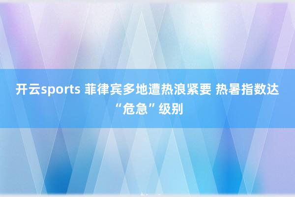 开云sports 菲律宾多地遭热浪紧要 热暑指数达“危急”级别