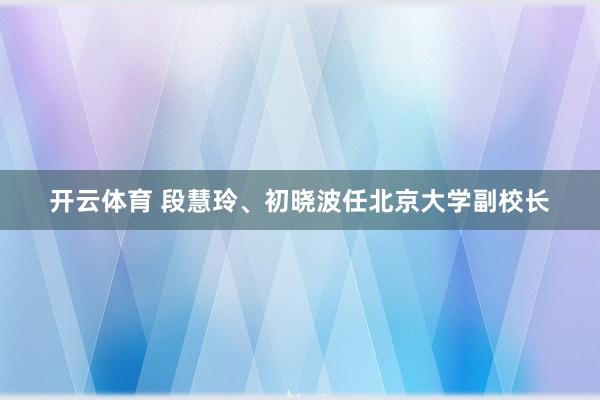 开云体育 段慧玲、初晓波任北京大学副校长