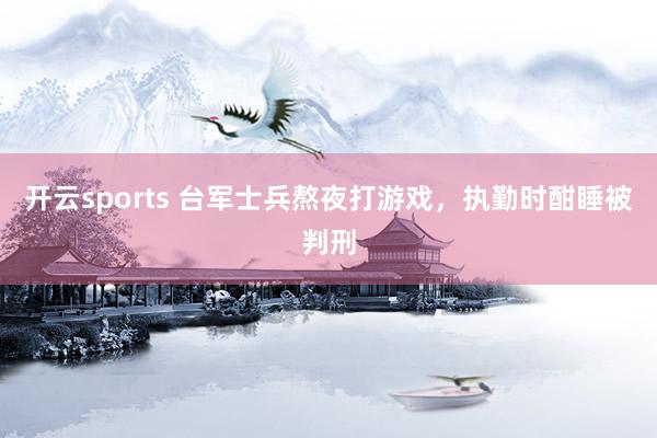 开云sports 台军士兵熬夜打游戏，执勤时酣睡被判刑