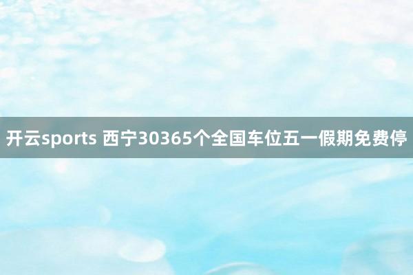 开云sports 西宁30365个全国车位五一假期免费停