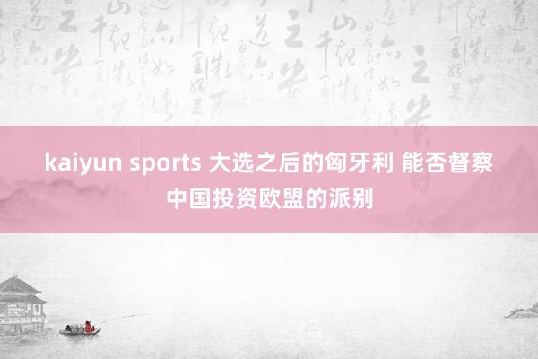 kaiyun sports 大选之后的匈牙利 能否督察中国投资欧盟的派别