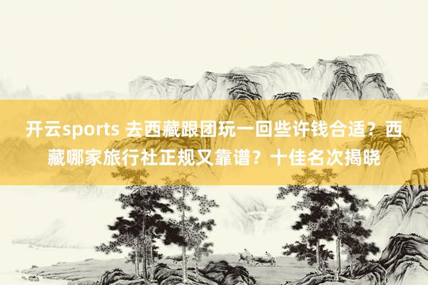 开云sports 去西藏跟团玩一回些许钱合适？西藏哪家旅行社正规又靠谱？十佳名次揭晓