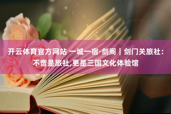 开云体育官方网站 一城一宿·剑阁｜剑门关旅社：不啻是旅社，更是三国文化体验馆