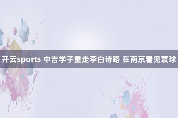 开云sports 中吉学子重走李白诗路 在南京看见寰球