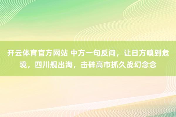 开云体育官方网站 中方一句反问，让日方嗅到危境，四川舰出海，击碎高市抓久战幻念念