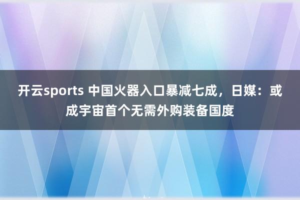 开云sports 中国火器入口暴减七成，日媒：或成宇宙首个无需外购装备国度