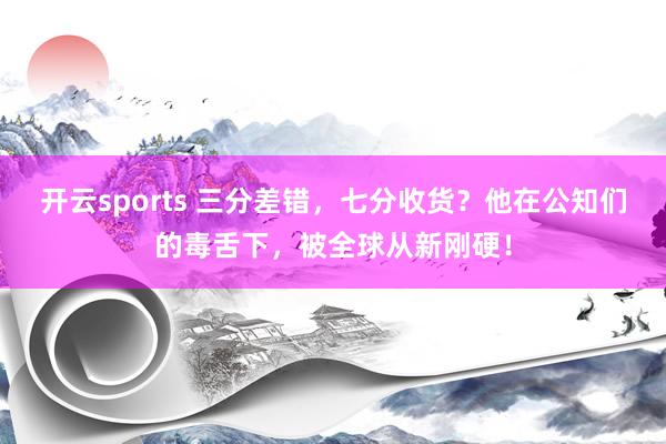 开云sports 三分差错，七分收货？他在公知们的毒舌下，被全球从新刚硬！