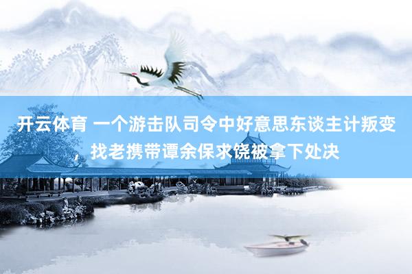 开云体育 一个游击队司令中好意思东谈主计叛变，找老携带谭余保求饶被拿下处决