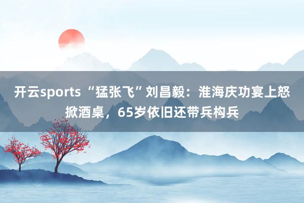 开云sports “猛张飞”刘昌毅：淮海庆功宴上怒掀酒桌，65岁依旧还带兵构兵