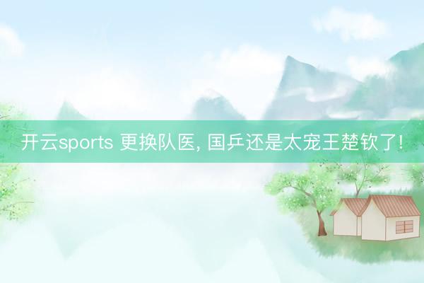 开云sports 更换队医， 国乒还是太宠王楚钦了!
